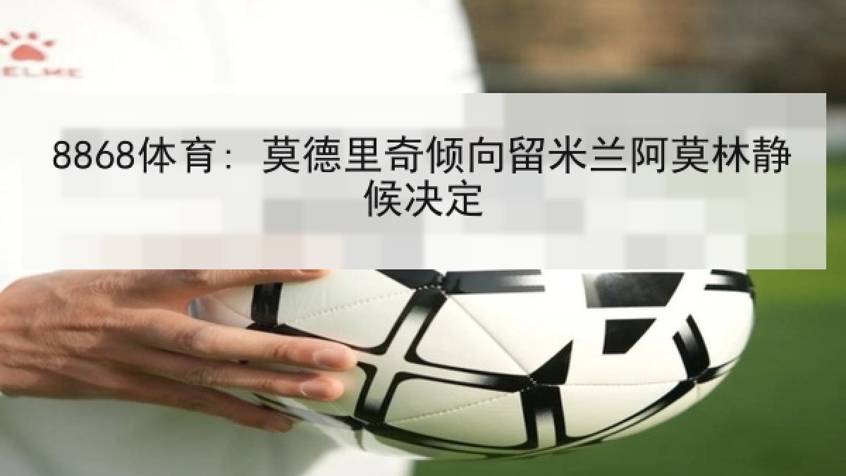 8868体育: 莫德里奇倾向留米兰阿莫林静候决定