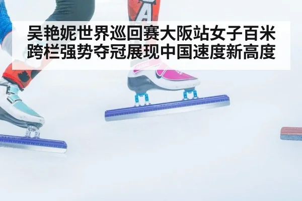 吴艳妮世界巡回赛大阪站女子百米跨栏强势夺冠展现中国速度新高度